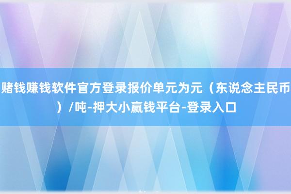 赌钱赚钱软件官方登录报价单元为元（东说念主民币）/吨-押大小赢钱平台-登录入口