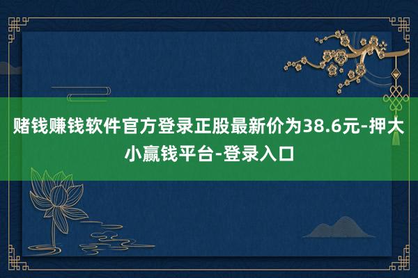 赌钱赚钱软件官方登录正股最新价为38.6元-押大小赢钱平台-登录入口