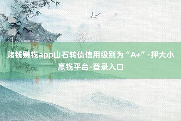 赌钱赚钱app山石转债信用级别为“A+”-押大小赢钱平台-登录入口