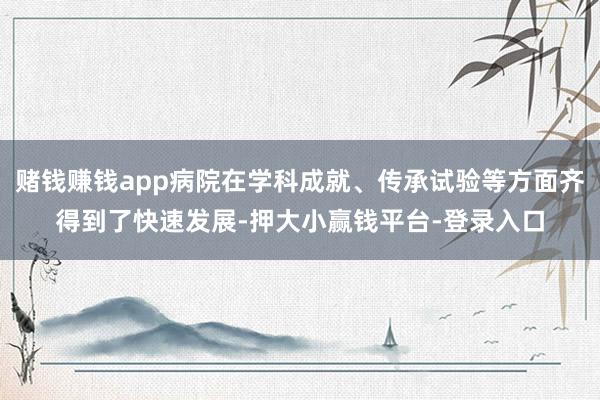 赌钱赚钱app病院在学科成就、传承试验等方面齐得到了快速发展-押大小赢钱平台-登录入口