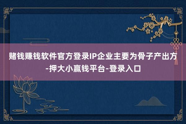 赌钱赚钱软件官方登录　　IP企业主要为骨子产出方-押大小赢钱平台-登录入口