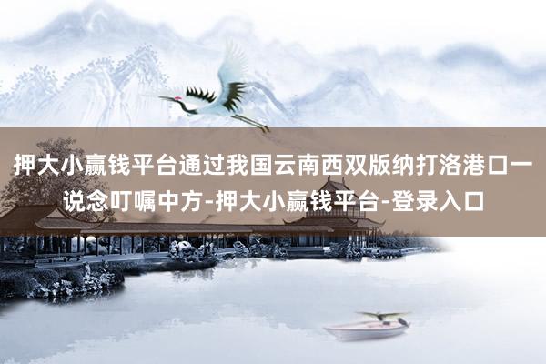 押大小赢钱平台通过我国云南西双版纳打洛港口一说念叮嘱中方-押大小赢钱平台-登录入口