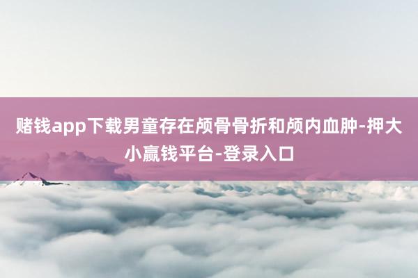 赌钱app下载男童存在颅骨骨折和颅内血肿-押大小赢钱平台-登录入口