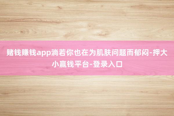 赌钱赚钱app淌若你也在为肌肤问题而郁闷-押大小赢钱平台-登录入口