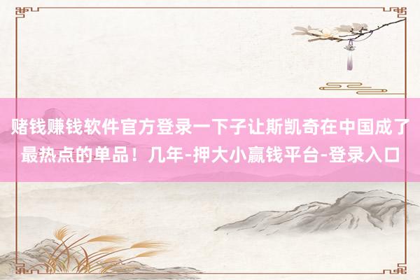 赌钱赚钱软件官方登录一下子让斯凯奇在中国成了最热点的单品！几年-押大小赢钱平台-登录入口