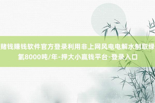 赌钱赚钱软件官方登录利用非上网风电电解水制取绿氢8000吨/年-押大小赢钱平台-登录入口