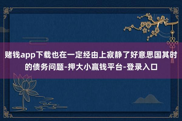 赌钱app下载也在一定经由上寂静了好意思国其时的债务问题-押大小赢钱平台-登录入口