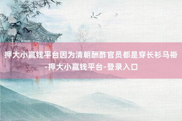 押大小赢钱平台因为清朝酬酢官员都是穿长衫马褂-押大小赢钱平台-登录入口