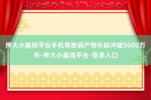 押大小赢钱平台手机等数码产物补贴冲破5000万件-押大小赢钱平台-登录入口