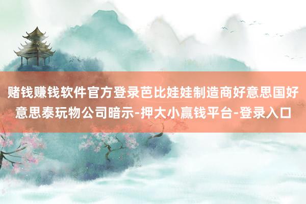 赌钱赚钱软件官方登录芭比娃娃制造商好意思国好意思泰玩物公司暗示-押大小赢钱平台-登录入口