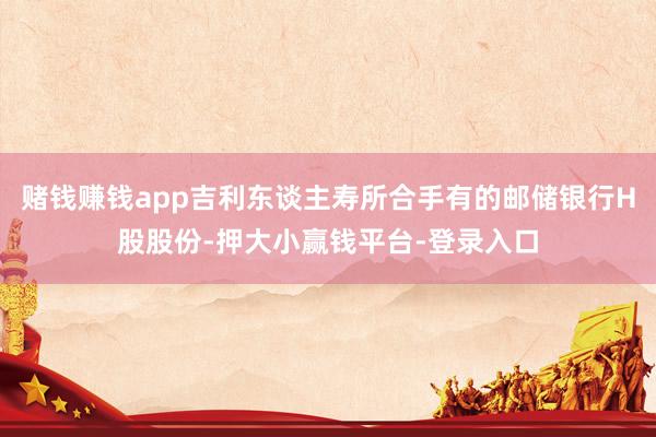 赌钱赚钱app吉利东谈主寿所合手有的邮储银行H股股份-押大小赢钱平台-登录入口