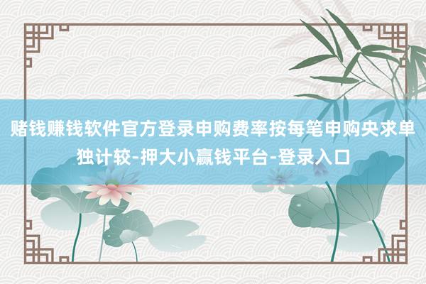 赌钱赚钱软件官方登录申购费率按每笔申购央求单独计较-押大小赢钱平台-登录入口