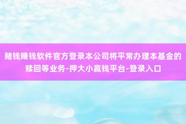 赌钱赚钱软件官方登录本公司将平常办理本基金的赎回等业务-押大小赢钱平台-登录入口
