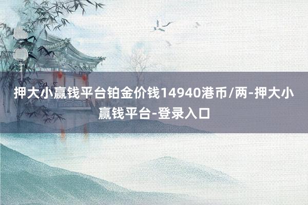 押大小赢钱平台铂金价钱14940港币/两-押大小赢钱平台-登录入口