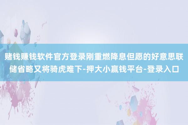 赌钱赚钱软件官方登录刚重燃降息但愿的好意思联储省略又将骑虎难下-押大小赢钱平台-登录入口