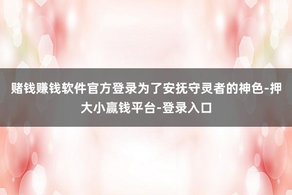 赌钱赚钱软件官方登录为了安抚守灵者的神色-押大小赢钱平台-登录入口