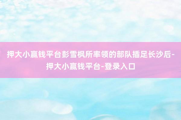 押大小赢钱平台彭雪枫所率领的部队插足长沙后-押大小赢钱平台-登录入口