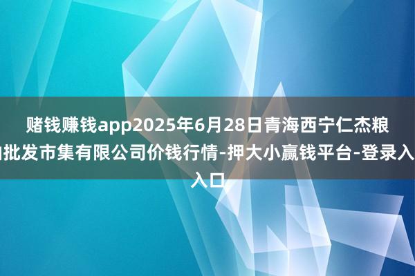 赌钱赚钱app2025年6月28日青海西宁仁杰粮油批发市集有限公司价钱行情-押大小赢钱平台-登录入口