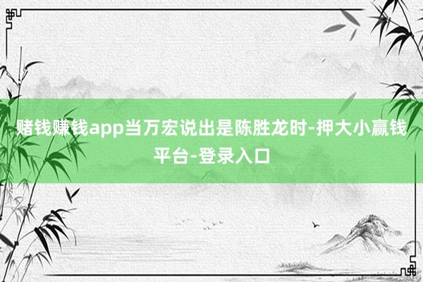 赌钱赚钱app当万宏说出是陈胜龙时-押大小赢钱平台-登录入口