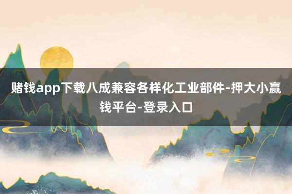 赌钱app下载八成兼容各样化工业部件-押大小赢钱平台-登录入口