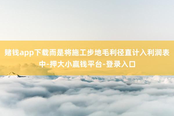 赌钱app下载而是将施工步地毛利径直计入利润表中-押大小赢钱平台-登录入口
