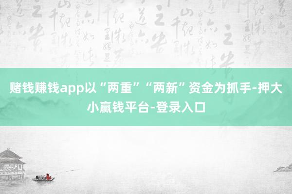 赌钱赚钱app以“两重”“两新”资金为抓手-押大小赢钱平台-登录入口