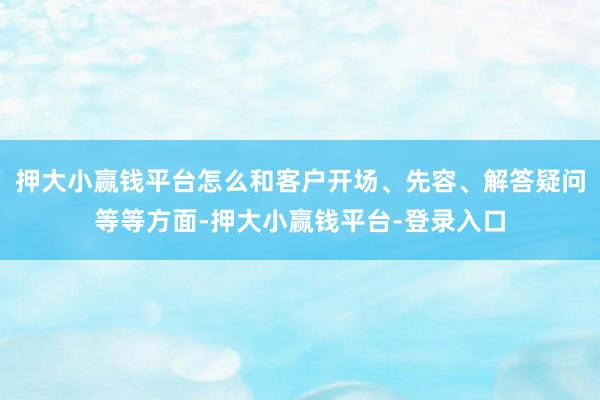押大小赢钱平台怎么和客户开场、先容、解答疑问等等方面-押大小赢钱平台-登录入口