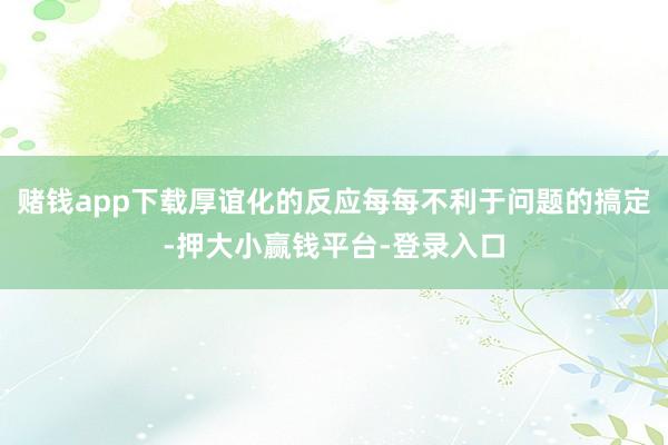 赌钱app下载厚谊化的反应每每不利于问题的搞定-押大小赢钱平台-登录入口