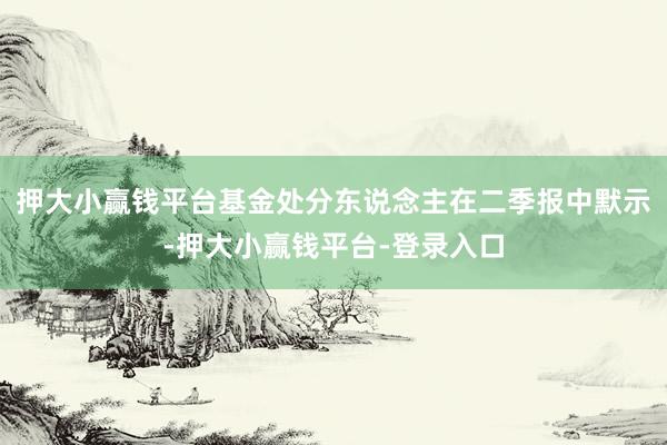 押大小赢钱平台　　基金处分东说念主在二季报中默示-押大小赢钱平台-登录入口
