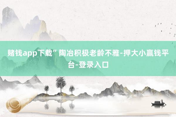 赌钱app下载”　　陶冶积极老龄不雅-押大小赢钱平台-登录入口