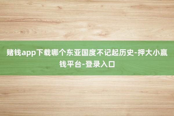 赌钱app下载哪个东亚国度不记起历史-押大小赢钱平台-登录入口