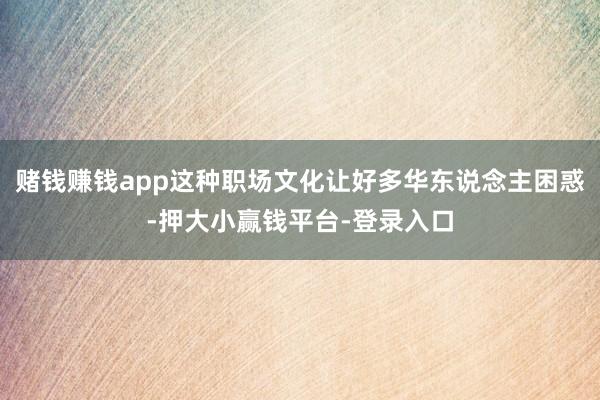 赌钱赚钱app这种职场文化让好多华东说念主困惑-押大小赢钱平台-登录入口