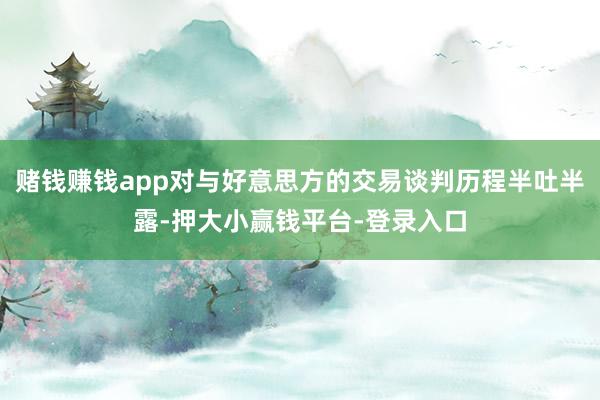 赌钱赚钱app对与好意思方的交易谈判历程半吐半露-押大小赢钱平台-登录入口