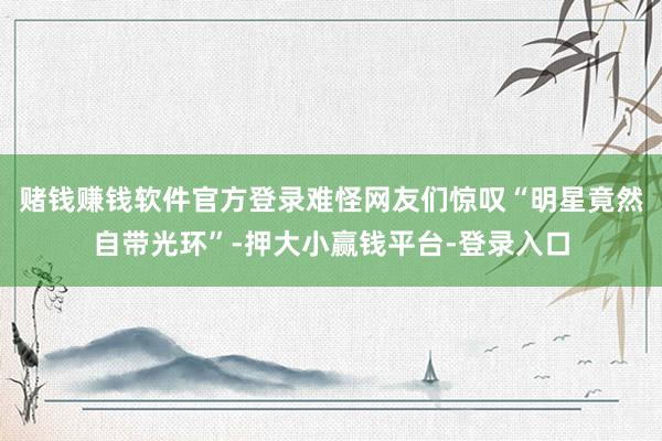 赌钱赚钱软件官方登录难怪网友们惊叹“明星竟然自带光环”-押大小赢钱平台-登录入口
