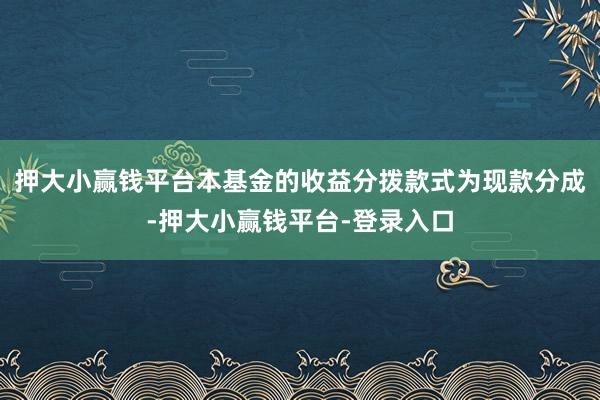 押大小赢钱平台本基金的收益分拨款式为现款分成-押大小赢钱平台-登录入口