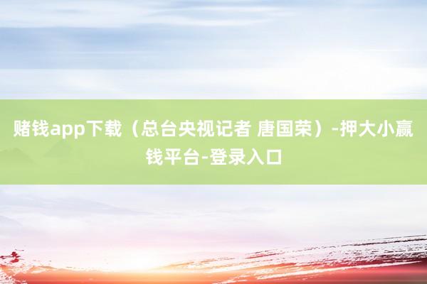 赌钱app下载（总台央视记者 唐国荣）-押大小赢钱平台-登录入口