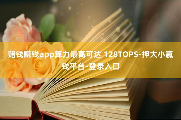 赌钱赚钱app算力最高可达 128TOPS-押大小赢钱平台-登录入口