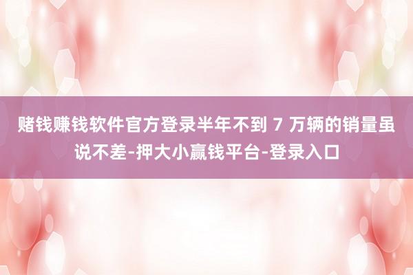 赌钱赚钱软件官方登录半年不到 7 万辆的销量虽说不差-押大小赢钱平台-登录入口