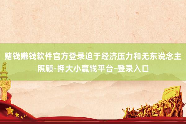 赌钱赚钱软件官方登录迫于经济压力和无东说念主照顾-押大小赢钱平台-登录入口