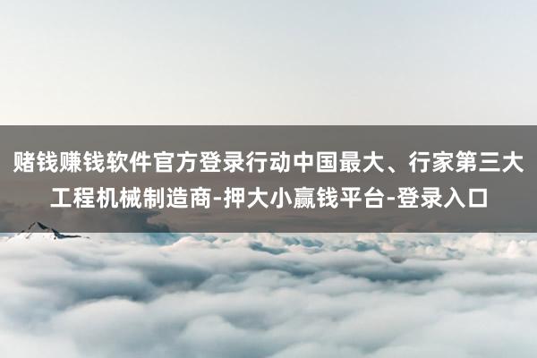 赌钱赚钱软件官方登录行动中国最大、行家第三大工程机械制造商-押大小赢钱平台-登录入口