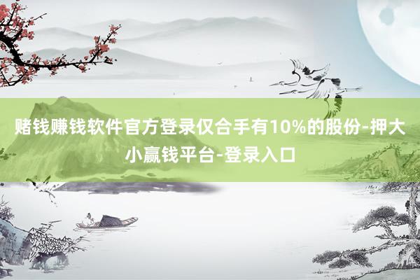 赌钱赚钱软件官方登录仅合手有10%的股份-押大小赢钱平台-登录入口