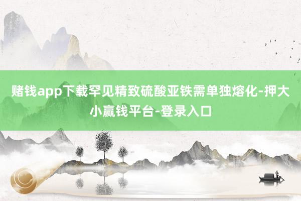赌钱app下载罕见精致硫酸亚铁需单独熔化-押大小赢钱平台-登录入口