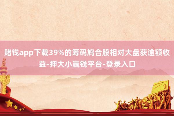 赌钱app下载39%的筹码鸠合股相对大盘获逾额收益-押大小赢钱平台-登录入口