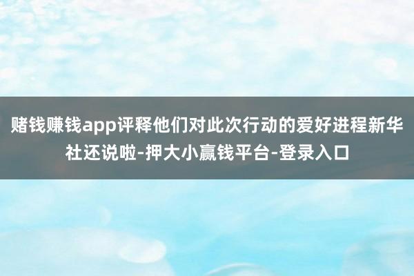 赌钱赚钱app评释他们对此次行动的爱好进程新华社还说啦-押大小赢钱平台-登录入口