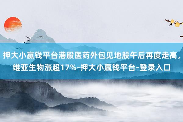 押大小赢钱平台港股医药外包见地股午后再度走高，维亚生物涨超17%-押大小赢钱平台-登录入口