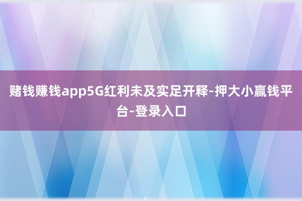赌钱赚钱app5G红利未及实足开释-押大小赢钱平台-登录入口