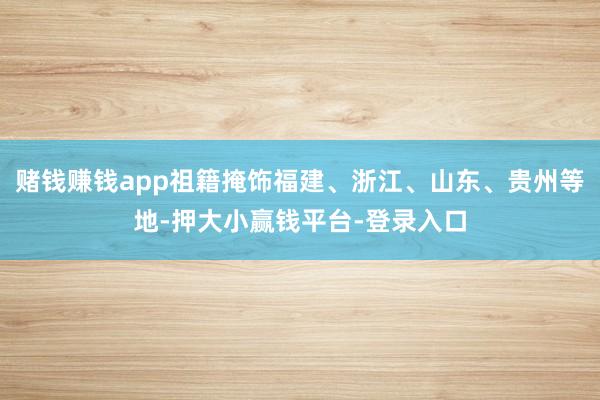 赌钱赚钱app祖籍掩饰福建、浙江、山东、贵州等地-押大小赢钱平台-登录入口