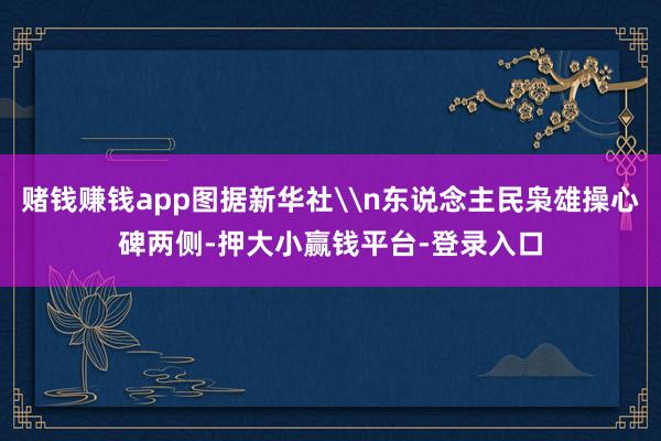 赌钱赚钱app图据新华社\n东说念主民枭雄操心碑两侧-押大小赢钱平台-登录入口
