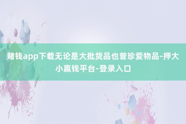 赌钱app下载无论是大批货品也曾珍爱物品-押大小赢钱平台-登录入口