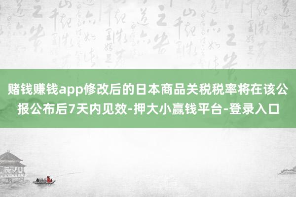 赌钱赚钱app修改后的日本商品关税税率将在该公报公布后7天内见效-押大小赢钱平台-登录入口